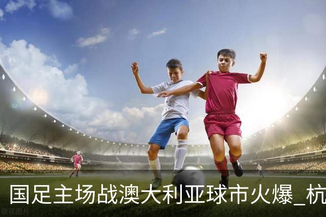 国足主场战澳大利亚球市火爆 杭州已经准备好了！
